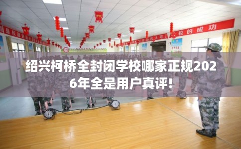 绍兴柯桥全封闭学校哪家正规2026年全是用户真评!