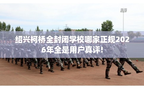 绍兴柯桥全封闭学校哪家正规2026年全是用户真评!