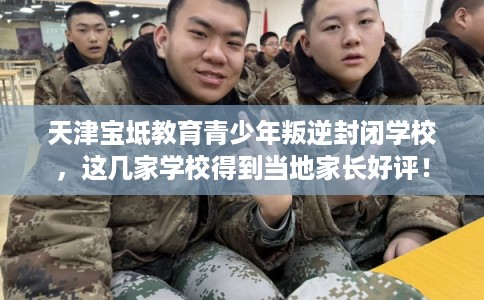 天津宝坻教育青少年叛逆封闭学校，这几家学校得到当地家长好评！