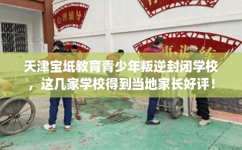 天津宝坻教育青少年叛逆封闭学校，这几家学校得到当地家长好评！