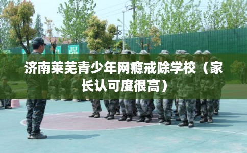 济南莱芜青少年网瘾戒除学校（家长认可度很高）