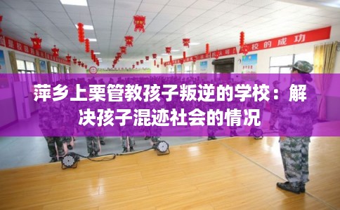 萍乡上栗管教孩子叛逆的学校：解决孩子混迹社会的情况