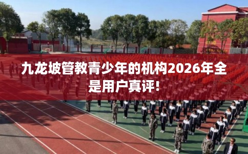 九龙坡管教青少年的机构2026年全是用户真评! 九龙坡管教青少年的机构2026年全是用户真评!