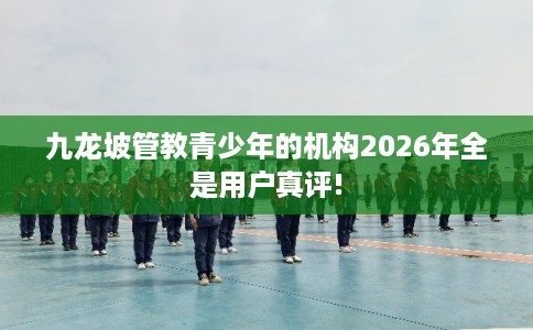 九龙坡管教青少年的机构2026年全是用户真评!