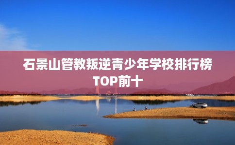 石景山管教叛逆青少年学校排行榜TOP前十 石景山管教叛逆青少年学校排行榜TOP前十