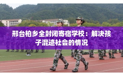 邢台柏乡全封闭寄宿学校：解决孩子混迹社会的情况