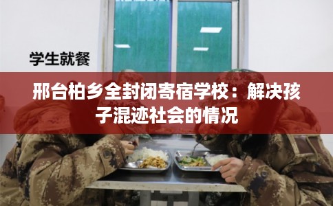 邢台柏乡全封闭寄宿学校：解决孩子混迹社会的情况
