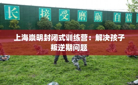 上海崇明封闭式训练营：解决孩子叛逆期问题