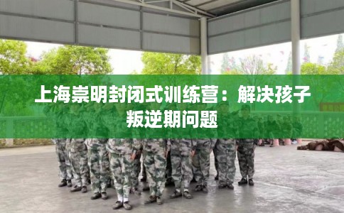 上海崇明封闭式训练营：解决孩子叛逆期问题