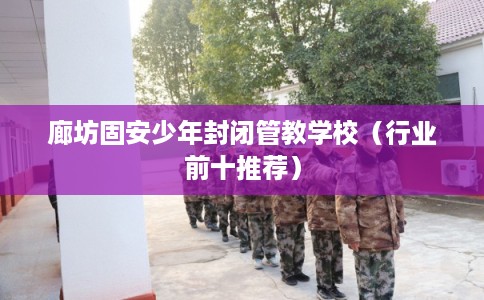 廊坊固安少年封闭管教学校（行业前十推荐）