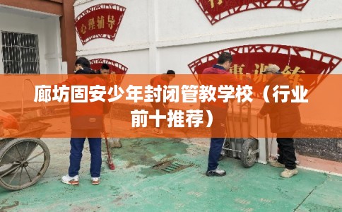 廊坊固安少年封闭管教学校（行业前十推荐）