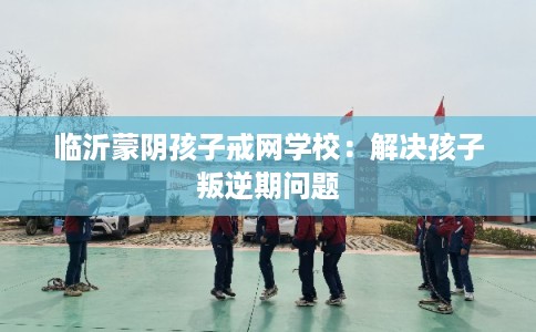 临沂蒙阴孩子戒网学校：解决孩子叛逆期问题