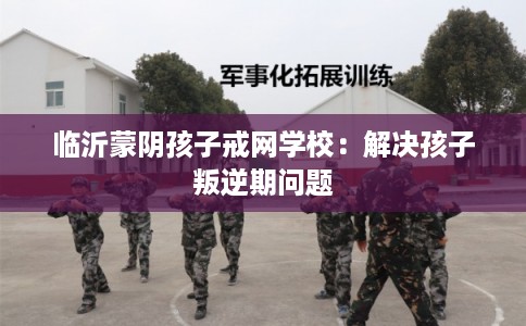 临沂蒙阴孩子戒网学校：解决孩子叛逆期问题