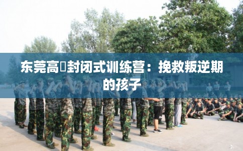 东莞高埗封闭式训练营：挽救叛逆期的孩子