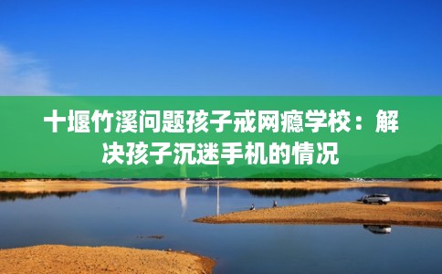 十堰竹溪问题孩子戒网瘾学校：解决孩子沉迷手机的情况