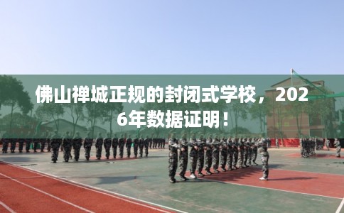 佛山禅城正规的封闭式学校，2026年数据证明！