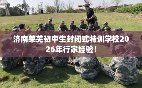 济南莱芜初中生封闭式特训学校2026年行家经验！