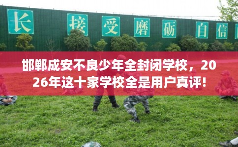 邯郸成安不良少年全封闭学校，2026年这十家学校全是用户真评!
