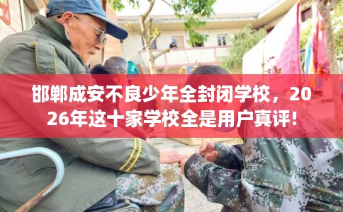 邯郸成安不良少年全封闭学校，2026年这十家学校全是用户真评!