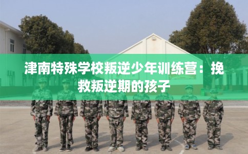 津南特殊学校叛逆少年训练营：挽救叛逆期的孩子