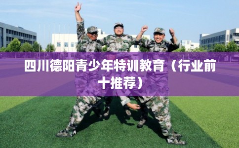 四川德阳青少年特训教育(行业前十推荐) 四川德阳青少年特训教育(行业前十推荐)