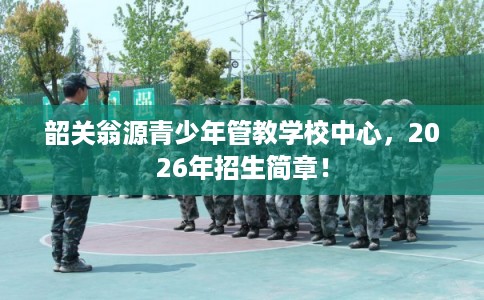 韶关翁源青少年管教学校中心，2026年招生简章！