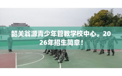 韶关翁源青少年管教学校中心，2026年招生简章！