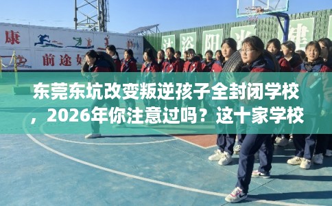 东莞东坑改变叛逆孩子全封闭学校,2026年你注意过吗?这十家学校! 东莞东坑改变叛逆孩子全封闭学校,2026年你注意过吗?这十家学校!