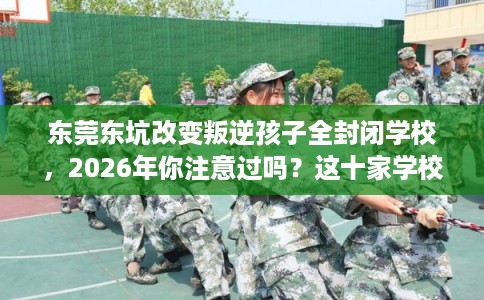 东莞东坑改变叛逆孩子全封闭学校，2026年你注意过吗？这十家学校！