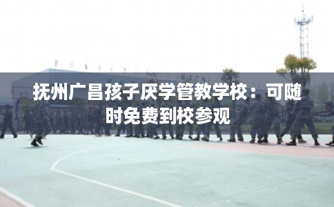 抚州广昌孩子厌学管教学校：可随时免费到校参观