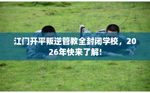 江门开平叛逆管教全封闭学校，2026年快来了解!