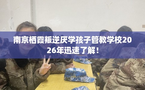 南京栖霞叛逆厌学孩子管教学校2026年迅速了解！