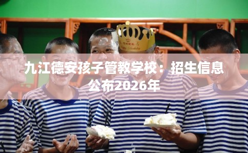 九江德安孩子管教学校：招生信息公布2026年