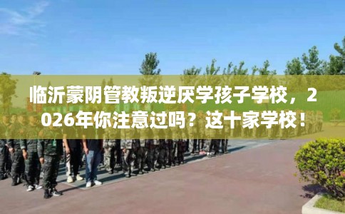 临沂蒙阴管教叛逆厌学孩子学校,2026年你注意过吗?这十家学校! 临沂蒙阴管教叛逆厌学孩子学校,2026年你注意过吗?这十家学校!