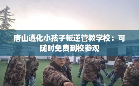 唐山遵化小孩子叛逆管教学校：可随时免费到校参观