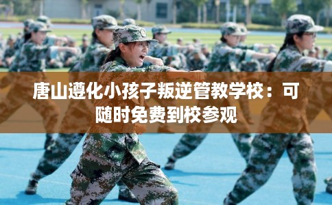 唐山遵化小孩子叛逆管教学校：可随时免费到校参观