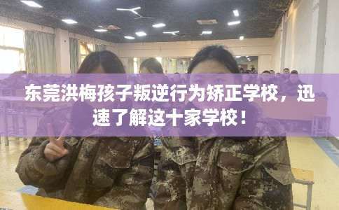 东莞洪梅孩子叛逆行为矫正学校，迅速了解这十家学校！