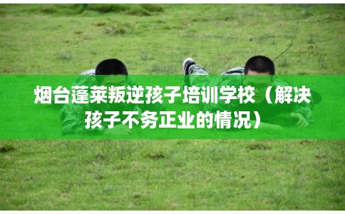 烟台蓬莱叛逆孩子培训学校(解决孩子不务正业的情况) 烟台蓬莱叛逆孩子培训学校(解决孩子不务正业的情况)