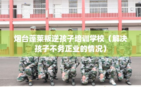 烟台蓬莱叛逆孩子培训学校（解决孩子不务正业的情况）