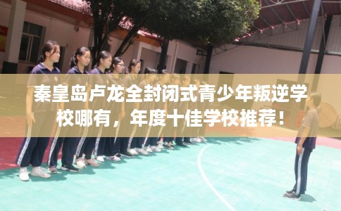 秦皇岛卢龙全封闭式青少年叛逆学校哪有，年度十佳学校推荐！