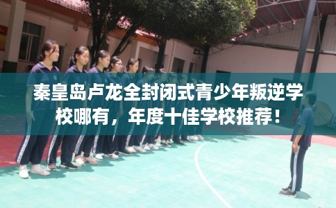 秦皇岛卢龙全封闭式青少年叛逆学校哪有，年度十佳学校推荐！