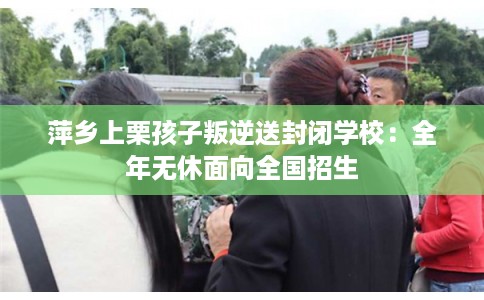 萍乡上栗孩子叛逆送封闭学校：全年无休面向全国招生