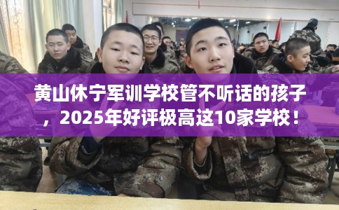 黄山休宁军训学校管不听话的孩子，2025年好评极高这10家学校！