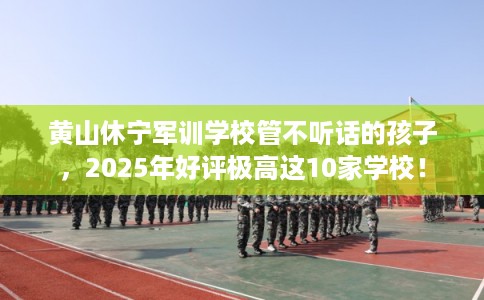 黄山休宁军训学校管不听话的孩子，2025年好评极高这10家学校！