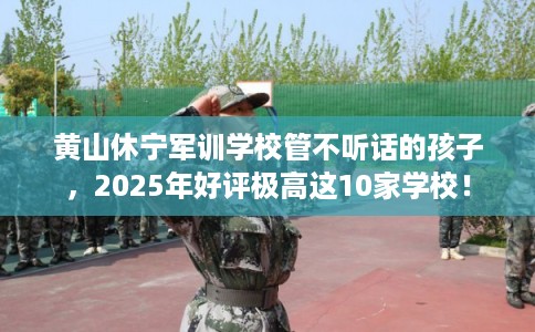 黄山休宁军训学校管不听话的孩子，2025年好评极高这10家学校！