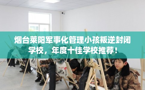 烟台莱阳军事化管理小孩叛逆封闭学校，年度十佳学校推荐！