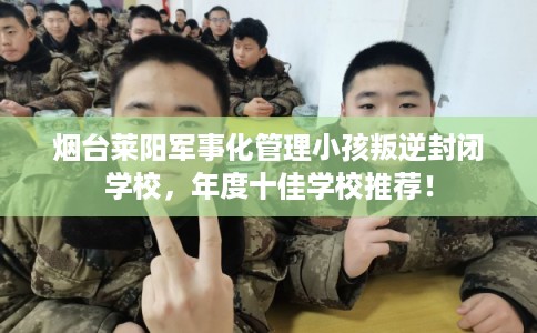 烟台莱阳军事化管理小孩叛逆封闭学校，年度十佳学校推荐！
