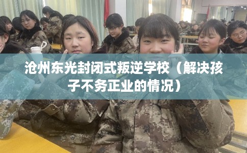 沧州东光封闭式叛逆学校（解决孩子不务正业的情况）