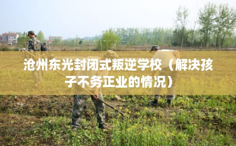 沧州东光封闭式叛逆学校（解决孩子不务正业的情况）
