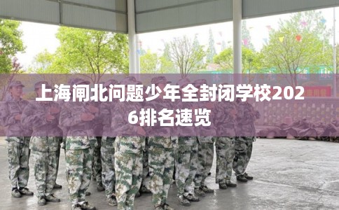 上海闸北问题少年全封闭学校2026排名速览